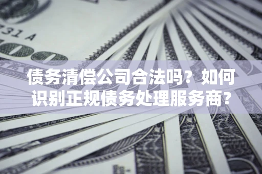 北京债务清偿公司合法吗？如何识别正规债务处理服务商？