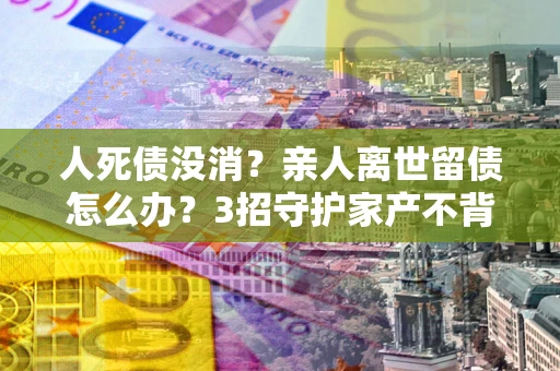 北京人死债没消？亲人离世留债怎么办？3招守护家产不背锅