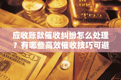北京应收账款催收纠纷怎么处理？有哪些高效催收技巧可避免坏账？
